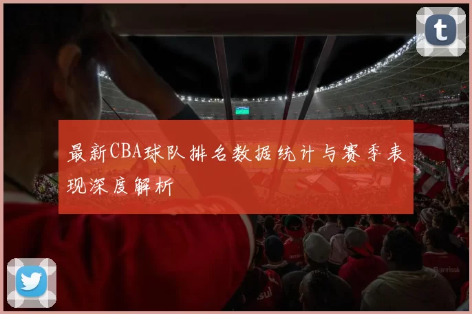 最新CBA球队排名数据统计与赛季表现深度解析