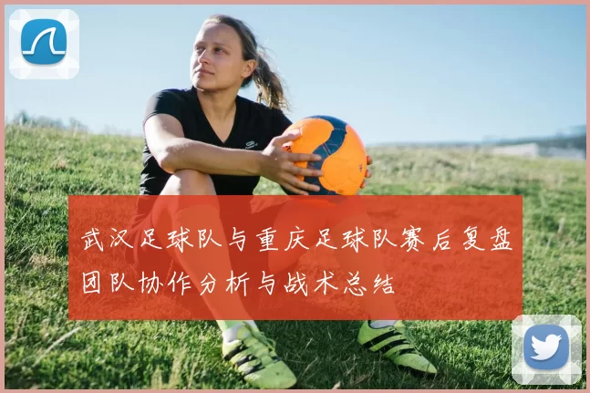 武汉足球队与重庆足球队赛后复盘团队协作分析与战术总结