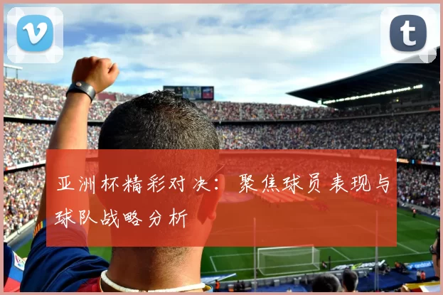 亚洲杯精彩对决：聚焦球员表现与球队战略分析