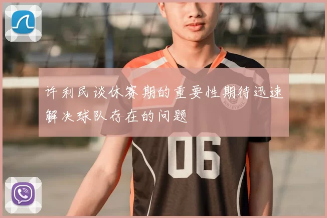 许利民谈休赛期的重要性期待迅速解决球队存在的问题