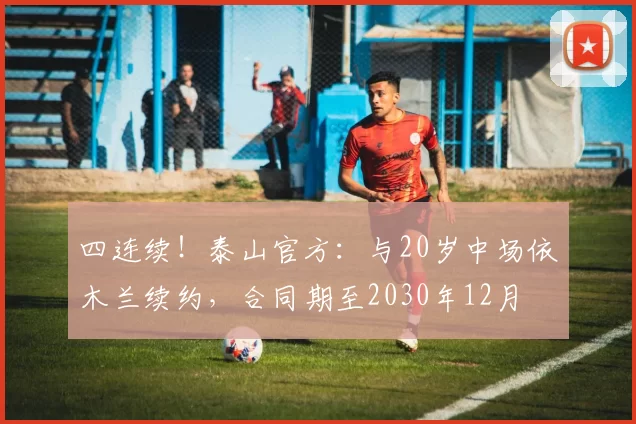 四连续！泰山官方：与20岁中场依木兰续约，合同期至2030年12月