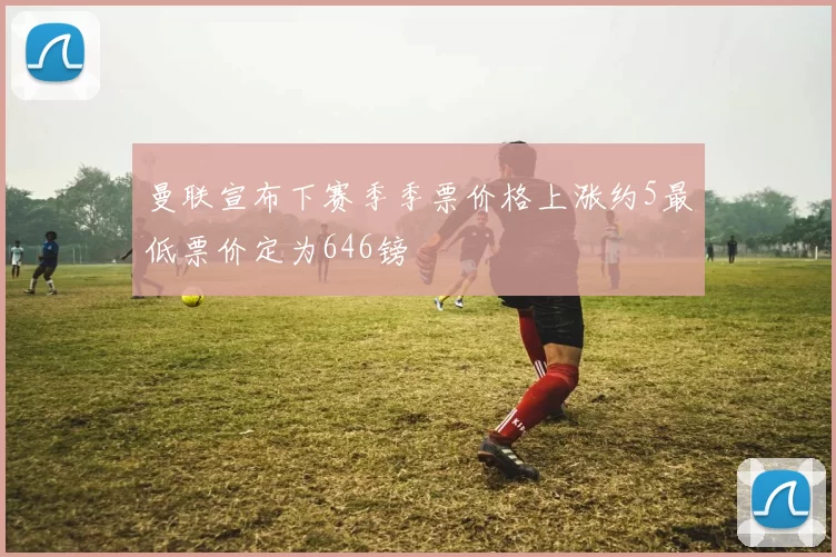曼联宣布下赛季季票价格上涨约5最低票价定为646镑