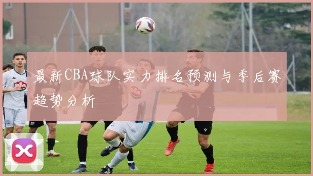 最新CBA球队实力排名预测与季后赛趋势分析