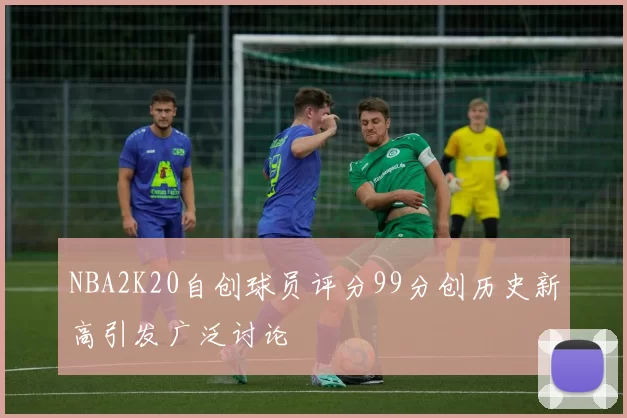 NBA2K20自创球员评分99分创历史新高引发广泛讨论
