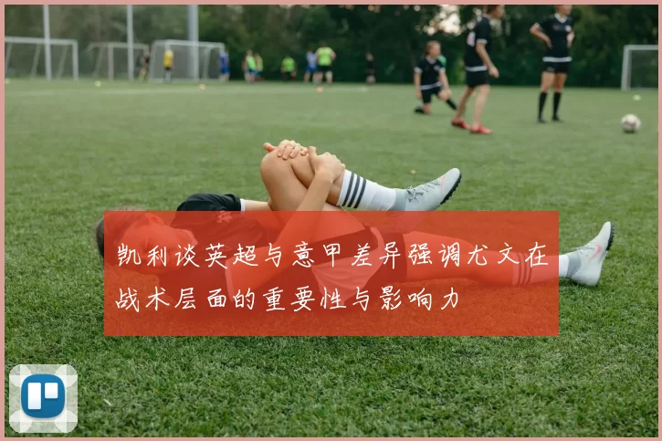 凯利谈英超与意甲差异强调尤文在战术层面的重要性与影响力