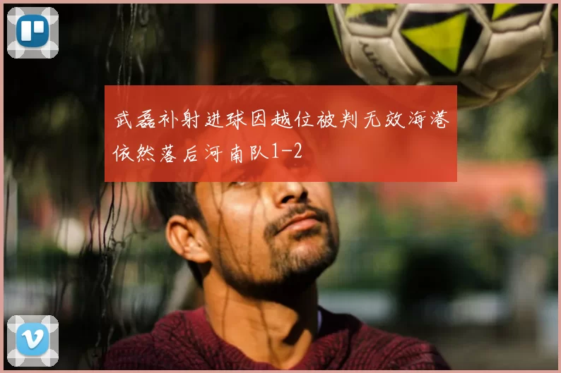 武磊补射进球因越位被判无效海港依然落后河南队1-2