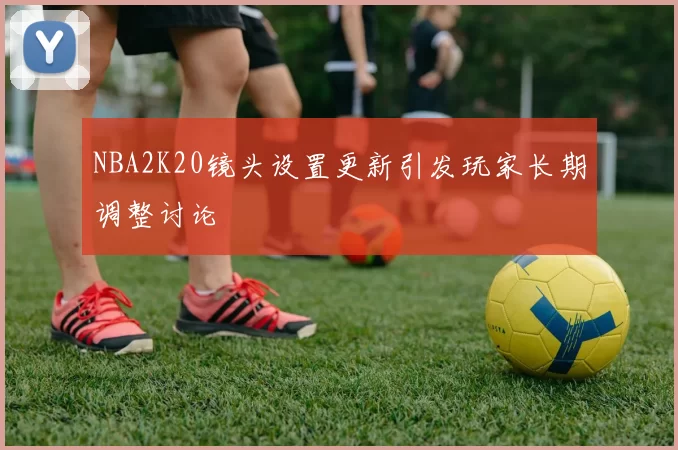 NBA2K20镜头设置更新引发玩家长期调整讨论