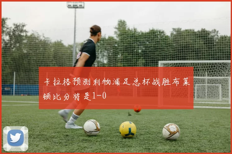卡拉格预测利物浦足总杯战胜布莱顿比分将是1-0
