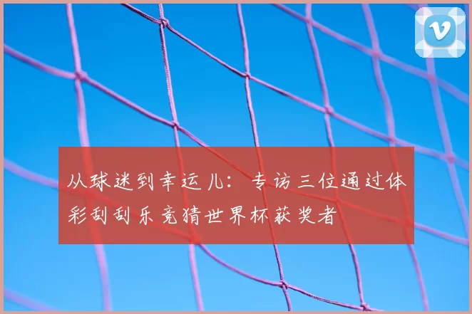 从球迷到幸运儿：专访三位通过体彩刮刮乐竞猜世界杯获奖者