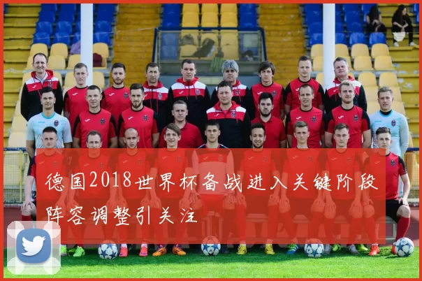 德国2018世界杯备战进入关键阶段阵容调整引关注