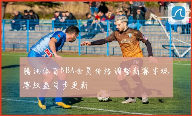 腾讯体育NBA会员价格调整新赛季观赛权益同步更新