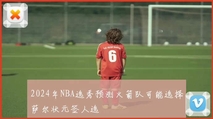 2024年NBA选秀预测火箭队可能选择萨尔状元签人选