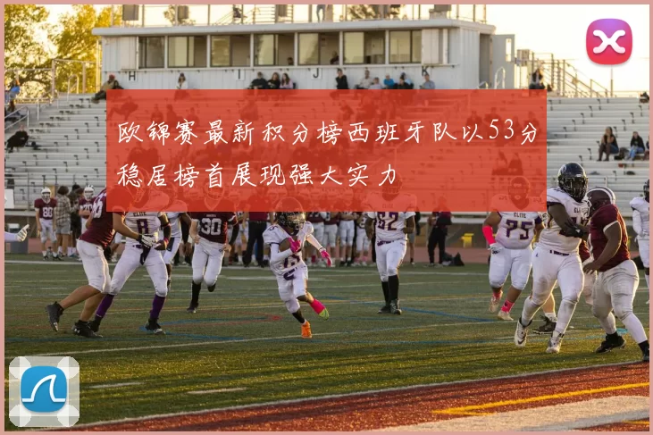 欧锦赛最新积分榜西班牙队以53分稳居榜首展现强大实力
