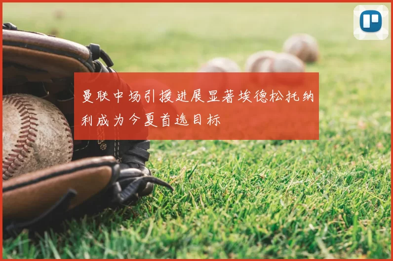 曼联中场引援进展显著埃德松托纳利成为今夏首选目标
