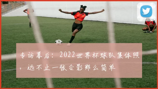 专访幕后:2022世界杯球队集体照,远不止一张合影那么简单