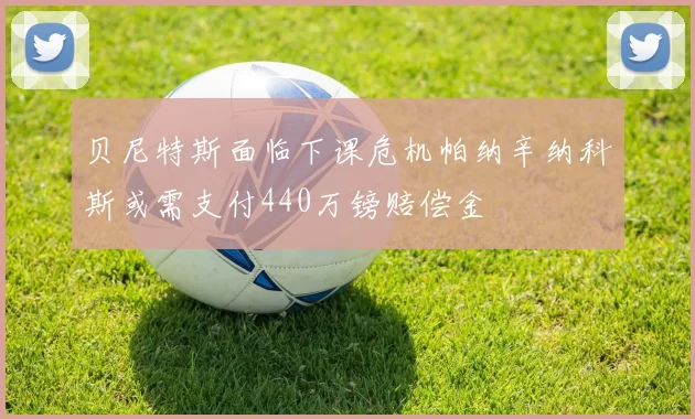 贝尼特斯面临下课危机帕纳辛纳科斯或需支付440万镑赔偿金