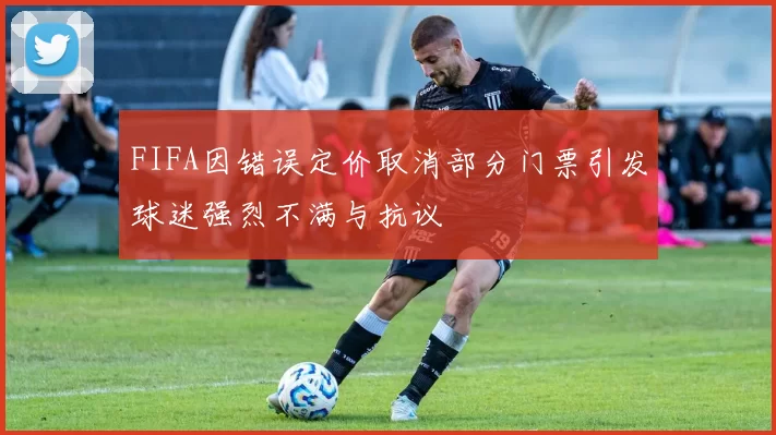FIFA因错误定价取消部分门票引发球迷强烈不满与抗议