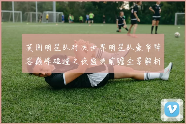 英国明星队对决世界明星队豪华阵容巅峰碰撞之夜盛典前瞻全景解析