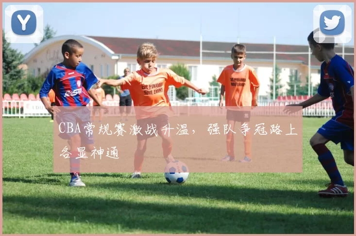 CBA常规赛激战升温，强队争冠路上各显神通
