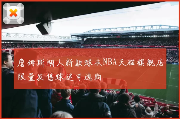 詹姆斯湖人新款球衣NBA天猫旗舰店限量发售球迷可选购