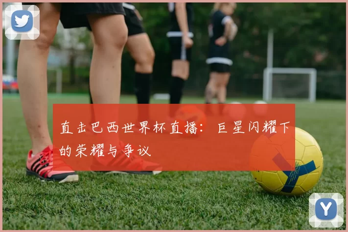直击巴西世界杯直播:巨星闪耀下的荣耀与争议