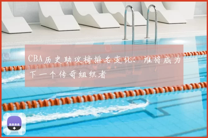 CBA历史助攻榜排名变化：谁将成为下一个传奇组织者