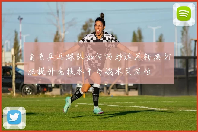 南京乒乓球队如何巧妙运用转换打法提升竞技水平与战术灵活性