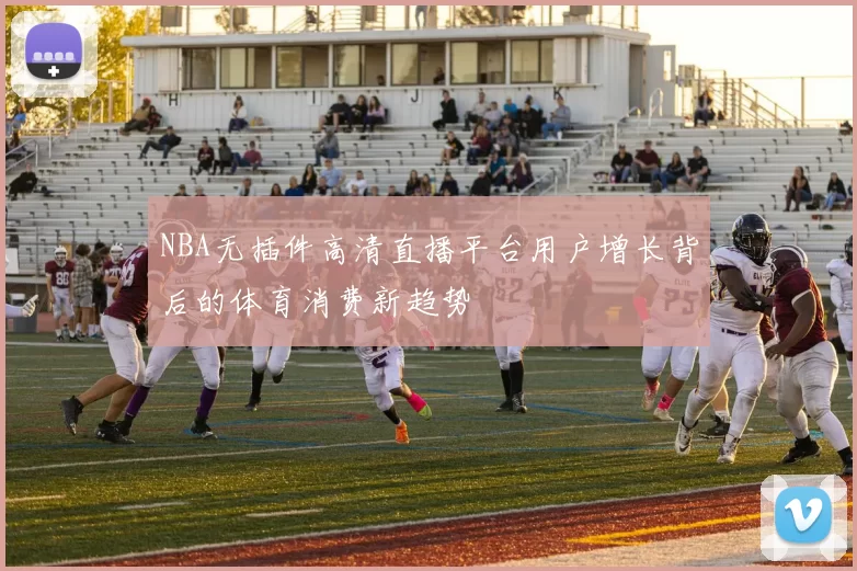 NBA无插件高清直播平台用户增长背后的体育消费新趋势