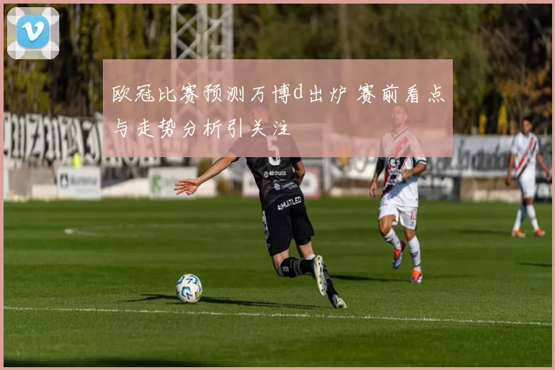 欧冠比赛预测万博d出炉 赛前看点与走势分析引关注