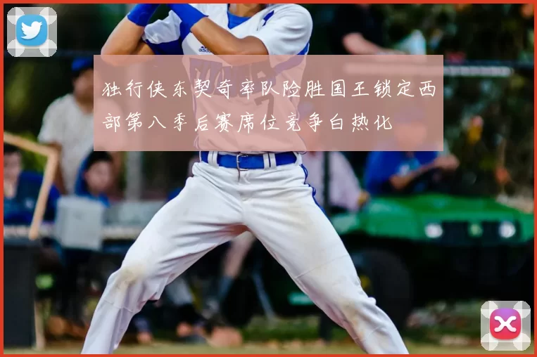 独行侠东契奇率队险胜国王锁定西部第八季后赛席位竞争白热化