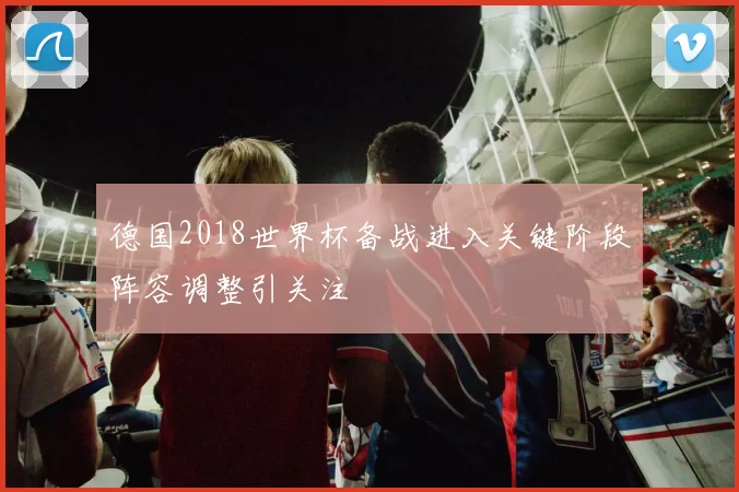 德国2018世界杯备战进入关键阶段阵容调整引关注