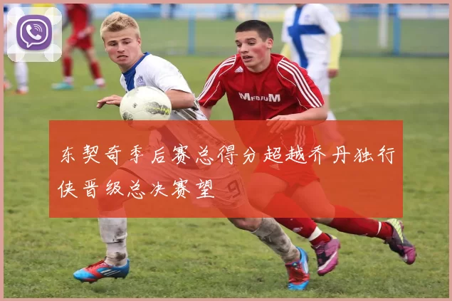 东契奇季后赛总得分超越乔丹独行侠晋级总决赛望