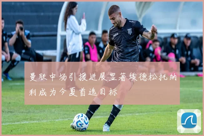 曼联中场引援进展显著埃德松托纳利成为今夏首选目标