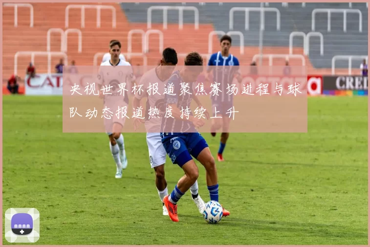 央视世界杯报道聚焦赛场进程与球队动态报道热度持续上升